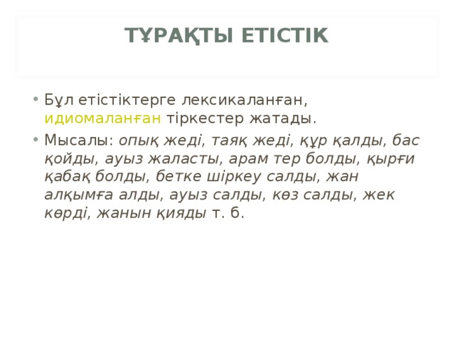 ТҰРАҚТЫ ЕТІСТІК   Бұл етістіктерге лексикаланған,  идиомаланған  тіркестер жатады. Мысалы:  опық жеді, таяқ жеді, құр қалды, бас қойды, ауыз жаласты, арам тер болды, қырғи қабақ болды, бетке шіркеу салды, жан алқымға алды, ауыз салды, көз салды, жек көрді, жанын қияды  т. б. 