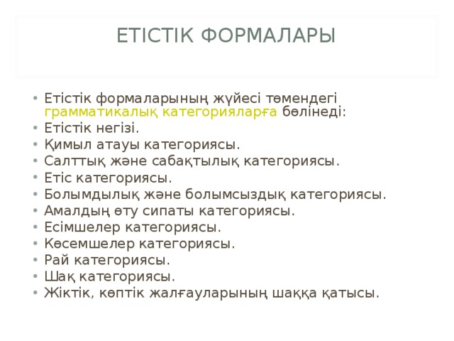 ЕТІСТІК ФОРМАЛАРЫ   Етістік формаларының жүйесі төмендегі  грамматикалық категорияларға  бөлінеді: Етістік негізі. Қимыл атауы категориясы. Салттық және сабақтылық категориясы. Етіс категориясы. Болымдылық және болымсыздық категориясы. Амалдың өту сипаты категориясы. Есімшелер категориясы. Көсемшелер категориясы. Рай категориясы. Шақ категориясы. Жіктік, көптік жалғауларының шаққа қатысы.  