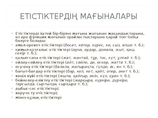 ЕТІСТІКТЕРДІҢ МАҒЫНАЛАРЫ Етістіктерді іштей бір-біріне мағына жағынан жақындықтарына, өз ара функция жағынан орайластықтарына қарай топ-топқа бөлуге болады: амал-әрекет етістіктері ( босат, көтер, күрес, ки, сыз, өлше  т. б.); қимыл-қозғалыс етістіктері ( ауна, аудар, домала, жыт, қаш, секір  т. б.); қалып-сапа етістіктері ( жат, жантай, тұр, тос, күт, ұлғай  т. б.); ойлау-сөйлеу етістіктері ( айт, сөйле, де, ескер, жатта  т. б.); өсу-өну етістіктері ( балала, жапырақта, гүлде, өс, өн  т. б.); бағыт-бағдар етістіктері ( бар, кел, кет, қайт, әпер, әкет  т. б.); көңіл күйі етістіктері ( жыла, қайғыр, өкін, күл, қуан  т. б.); бейнелеу-еліктеу етістіктері ( жарқыра, күркіре, дүркіре, тарсылда, сыртылда, сырқыра  т. б.); дыбыс-сес етістіктері; көру-есту етістіктері; мінез-құлық етістіктері  