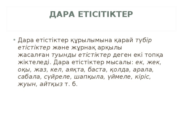 ДАРА ЕТІСІТІКТЕР   Дара етістіктер құрылымына қарай  түбір етістіктер  және жұрнақ арқылы жасалған  туынды етістіктер  деген екі топқа жіктеледі. Дара етістіктер мысалы:  ек, жек, оқы, жаз, кел, аяқта, баста, қолда, арала, сабала, сүйреле, шапқыла, үймеле, кіріс, жуын, айтқыз  т. б. 