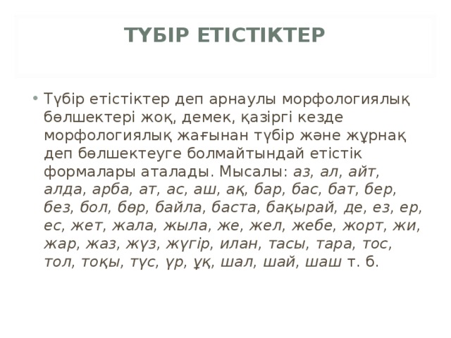 ТҮБІР ЕТІСТІКТЕР   Түбір етістіктер деп арнаулы морфологиялық бөлшектері жоқ, демек, қазіргі кезде морфологиялық жағынан түбір және жұрнақ деп бөлшектеуге болмайтындай етістік формалары аталады. Мысалы:  аз, ал, айт, алда, арба, ат, ас, аш, ақ, бар, бас, бат, бер, без, бол, бөр, байла, баста, бақырай, де, ез, ер, ес, жет, жала, жыла, же, жел, жебе, жорт, жи, жар, жаз, жүз, жүгір, илан, тасы, тара, тос, тол, тоқы, түс, үр, ұқ, шал, шай, шаш  т. б. 