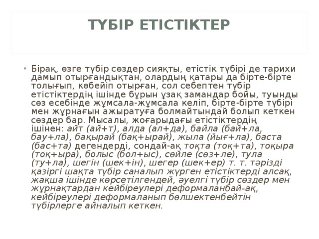 ТҮБІР ЕТІСТІКТЕР   Бірақ, өзге түбір сөздер сияқты, етістік түбірі де тарихи дамып отырғандықтан, олардың қатары да бірте-бірте толығып, көбейіп отырған, сол себептен түбір етістіктердің ішінде бұрын ұзақ замандар бойы, туынды сөз есебінде жұмсала-жұмсала келіп, бірте-бірте түбірі мен жұрнағын ажыратуға болмайтындай болып кеткен сөздер бар. Мысалы, жоғарыдағы етістіктердің ішінен:  айт (ай+т), алда (ал+да), байла (бай+ла, бау+ла), бақырай (бақ+ырай), жыла (йығ+ла), баста (бас+та)  дегендерді, сондай-ақ  тоқта (тоқ+та), тоқыра (тоқ+ыра), болыс (бол+ыс), сөйле (сөз+ле), тула (ту+ла), шегін (шек+ін), шегер (шек+ер) т. т. тәрізді қазіргі шақта түбір саналып жүрген етістіктерді алсақ, жақша ішінде көрсетілгендей, әуелгі түбір сөздер мен жұрнақтардан кейбіреулері деформаланбай-ақ, кейбіреулері деформаланып бөлшектенбейтін түбірлерге айналып кеткен. 