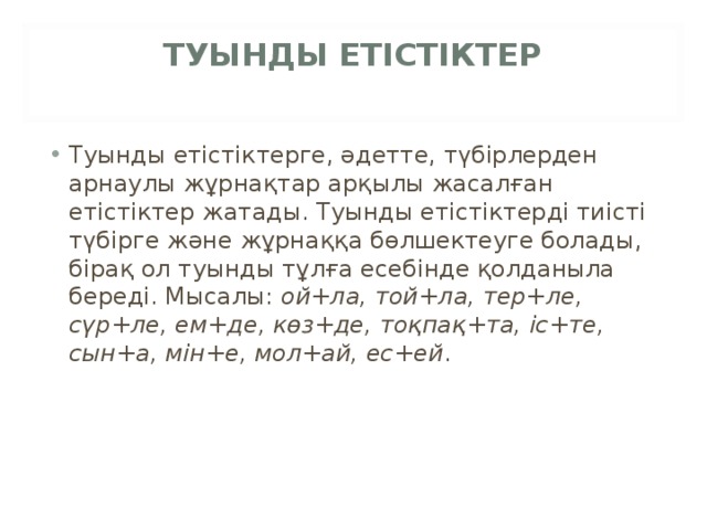 ТУЫНДЫ ЕТІСТІКТЕР   Туынды етістіктерге, әдетте, түбірлерден арнаулы жұрнақтар арқылы жасалған етістіктер жатады. Туынды етістіктерді тиісті түбірге және жұрнаққа бөлшектеуге болады, бірақ ол туынды тұлға есебінде қолданыла береді. Мысалы:  ой+ла, той+ла, тер+ле, сүр+ле, ем+де, көз+де, тоқпақ+та, іс+те, сын+а, мін+е, мол+ай, ес+ей . 