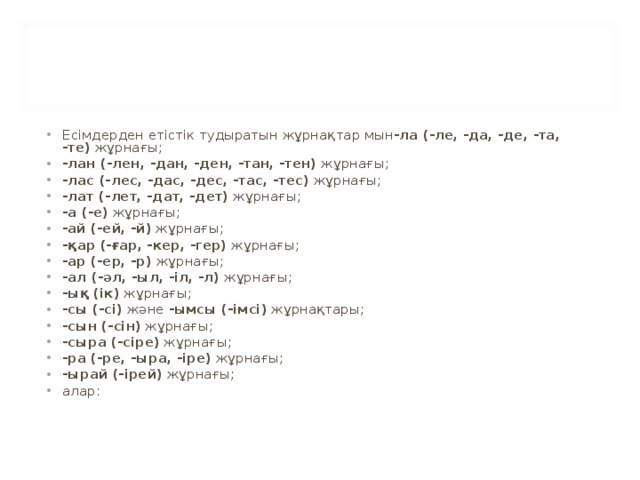 Есімдерден етістік тудыратын жұрнақтар мын -ла (-ле, -да, -де, -та, -те)  жұрнағы; -лан (-лен, -дан, -ден, -тан, -тен)  жұрнағы; -лас (-лес, -дас, -дес, -тас, -тес)  жұрнағы; -лат (-лет, -дат, -дет)  жұрнағы; -а (-е)  жұрнағы; -ай (-ей, -й)  жұрнағы; -қар (-ғар, -кер, -гер)  жұрнағы; -ар (-ер, -р)  жұрнағы; -ал (-әл, -ыл, -іл, -л)  жұрнағы; -ық (ік)  жұрнағы; -сы (-сі)  және  -ымсы (-імсі)  жұрнақтары; -сын (-сін)  жұрнағы; -сыра (-сіре)  жұрнағы; -ра (-ре, -ыра, -іре)  жұрнағы; -ырай (-ірей)  жұрнағы; алар: 