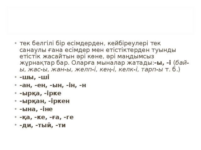 тек белгілі бір есімдерден, кейбіреулері тек санаулы ғана есімдер мен етістіктерден туынды етістік жасайтын әрі көне, әрі маңдымсыз жұрнақтар бар. Оларға мыналар жатады: -ы, -і  ( бай-ы, жас-ы, жан-ы, желп-і, кең-і, келк-і, тарп-ы  т. б.) -шы, -ші -ан, -ен, -ын, -ін, -н -ырқа, -ірке -ырқан, -іркен -ына, -іне -қа, -ке, -ға, -ге -ди, -тый, -ти  