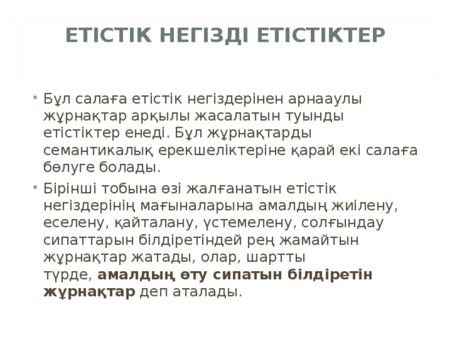 ЕТІСТІК НЕГІЗДІ ЕТІСТІКТЕР   Бұл салаға етістік негіздерінен арнааулы жұрнақтар арқылы жасалатын туынды етістіктер енеді. Бұл жұрнақтарды семантикалық ерекшеліктеріне қарай екі салаға бөлуге болады. Бірінші тобына өзі жалғанатын етістік негіздерінің мағыналарына амалдың жиілену, еселену, қайталану, үстемелену, солғындау сипаттарын білдіретіндей рең жамайтын жұрнақтар жатады, олар, шартты түрде,  амалдың өту сипатын білдіретін жұрнақтар  деп аталады.  