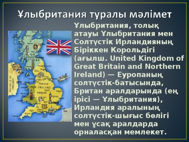 Ұлыбритания , толық атауы Ұлыбритания мен Солтүстік Ирландияның Біріккен Корольдігі (ағылш. United Kingdom of Great Britain and Northern Ireland) — Еуропаның солтүстік-батысында, Британ аралдарында (ең ірісі — Ұлыбритания), Ирландия аралының солтүстік-шығыс бөлігі мен ұсақ аралдарда орналасқан мемлекет. 