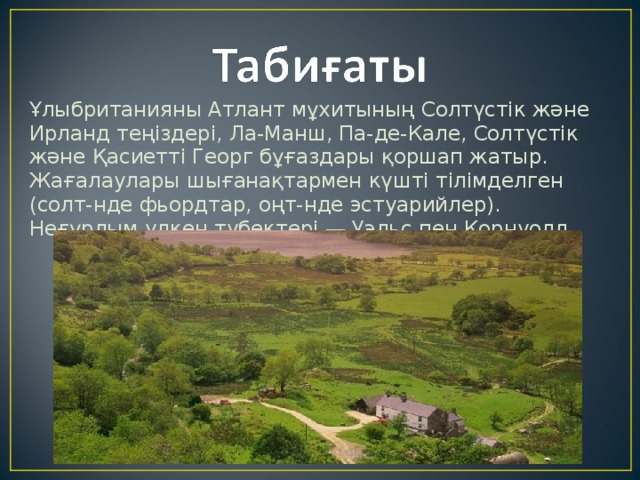Ұлыбританияны Атлант мұхитының Солтүстік және Ирланд теңіздері, Ла-Манш, Па-де-Кале, Солтүстік және Қасиетті Георг бұғаздары қоршап жатыр. Жағалаулары шығанақтармен күшті тілімделген (солт-нде фьордтар, оңт-нде эстуарийлер). Неғұрлым үлкен түбектері — Уэльс пен Корнуолл. 