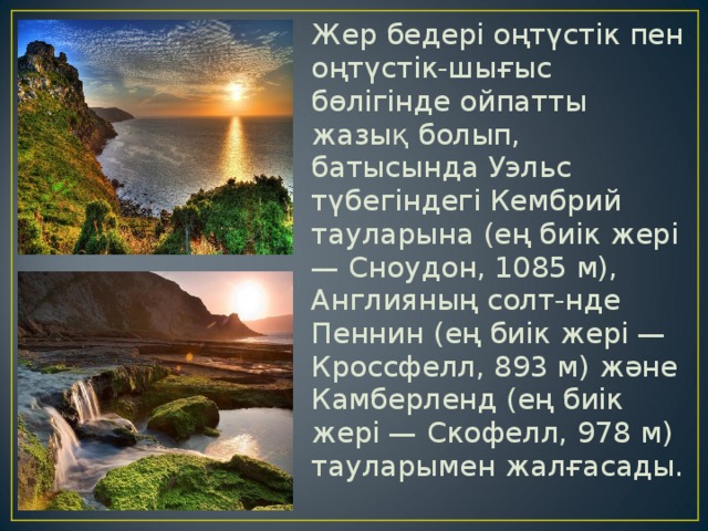 Жер бедері оңтүстік пен оңтүстік-шығыс бөлігінде ойпатты жазық болып, батысында Уэльс түбегіндегі Кембрий тауларына (ең биік жері — Сноудон, 1085 м), Англияның солт-нде Пеннин (ең биік жері — Кроссфелл, 893 м) және Камберленд (ең биік жері — Скофелл, 978 м) тауларымен жалғасады. 