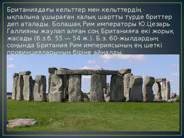 Британиядағы кельттер мен кельттердің ықпалына ұшыраған халық шартты түрде бриттер деп аталады. Болашақ Рим императоры Ю.Цезарь Галлияны жаулап алған соң Британияға екі жорық жасады (б.з.б. 55 — 54 ж.). Б.з. 60-жылдардың соңында Британия Рим империясының ең шеткі провинцияларының біріне айналды. 