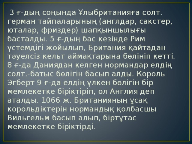  3 ғ-дың соңында Ұлыбританияға солт. герман тайпаларының (англдар, сакстер, юталар, фриздер) шапқыншылығы басталды. 5 ғ-дың бас кезінде Рим үстемдігі жойылып, Британия қайтадан тәуелсіз кельт аймақтарына бөлініп кетті. 8 ғ-да Даниядан келген нормандар елдің солт.-батыс бөлігін басып алды. Король Эгберт 9 ғ-да елдің үлкен бөлігін бір мемлекетке біріктіріп, ол Англия деп аталды. 1066 ж. Британияның ұсақ корольдіктерін нормандық қолбасшы Вильгельм басып алып, біртұтас мемлекетке біріктірді. 