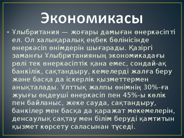 Ұлыбритания — жоғары дамыған өнеркәсіпті ел. Ол халықаралық еңбек бөлінісінде өнеркәсіп өнімдерін шығарады. Қазіргі заманғы Ұлыбританияның экономикадағы рөлі тек өнеркәсіптік қана емес, сондай-ақ банкілік, сақтандыру, кемелерді жалға беру және басқа да іскерлік қызметтермен анықталады. Ұлттық жалпы өнімнің 30%-ға жуығы өңдеуші өнеркәсіп пен 45%-ы көлік пен байланыс, жеке сауда, сақтандыру, банкілер мен басқа да қаражат мекемелерін, денсаулық сақтау мен білім беруді қамтитын қызмет көрсету саласынан түседі. 