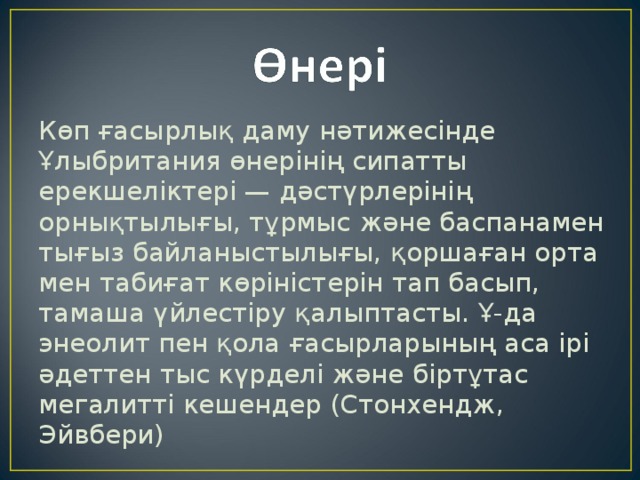 Көп ғасырлық даму нәтижесінде Ұлыбритания өнерінің сипатты ерекшеліктері — дәстүрлерінің орнықтылығы, тұрмыс және баспанамен тығыз байланыстылығы, қоршаған орта мен табиғат көріністерін тап басып, тамаша үйлестіру қалыптасты. Ұ-да энеолит пен қола ғасырларының аса ірі әдеттен тыс күрделі және біртұтас мегалитті кешендер (Стонхендж, Эйвбери) 