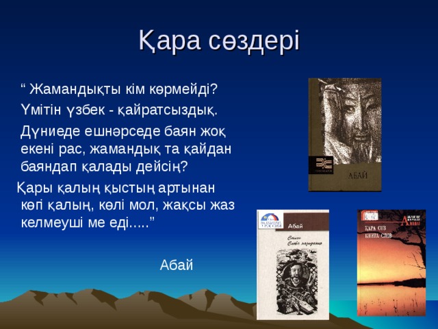 Қара сөздері “ Жамандықты кім көрмейді?  Үмітін үзбек - қайратсыздық.  Дүниеде ешнәрседе баян жоқ екені рас, жамандық та қайдан баяндап қалады дейсің?  Қары қалың қыстың артынан көгі қалың, көлі мол, жақсы жаз келмеуші ме еді.....”  Абай 