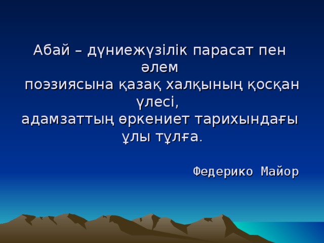 Абай – дүниежүзілік парасат пен әлем  поэзиясына қазақ халқының қосқан үлесі,  адамзаттың өркениет тарихындағы  ұлы тұлға .    Федерико Майор 