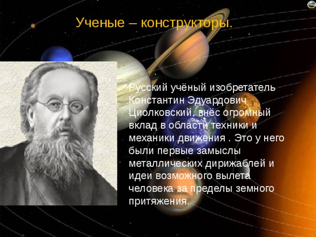 Ученые – конструкторы.        Русский учёный изобретатель Константин Эдуардович Циолковский внёс огромный вклад в области техники и механики движения . Это у него были первые замыслы металлических дирижаблей и идеи возможного вылета человека за пределы земного притяжения. 