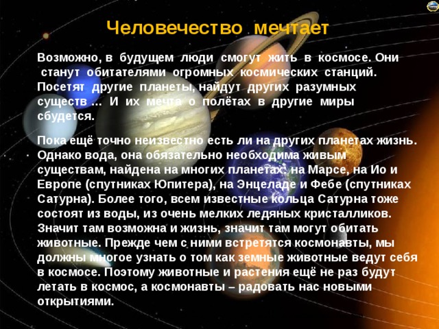 Человечество мечтает Возможно, в будущем люди смогут жить в космосе. Они станут обитателями огромных космических станций. Посетят другие планеты, найдут других разумных существ … И их мечта о полётах в другие миры сбудется. Пока ещё точно неизвестно есть ли на других планетах жизнь. Однако вода, она обязательно необходима живым существам, найдена на многих планетах: на Марсе, на Ио и Европе (спутниках Юпитера), на Энцеладе и Фебе (спутниках Сатурна). Более того, всем известные кольца Сатурна тоже состоят из воды, из очень мелких ледяных кристалликов. Значит там возможна и жизнь, значит там могут обитать животные. Прежде чем с ними встретятся космонавты, мы должны многое узнать о том как земные животные ведут себя в космосе. Поэтому животные и растения ещё не раз будут летать в космос, а космонавты – радовать нас новыми открытиями.  