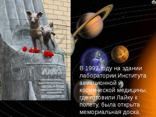 В 1997 году на здании лаборатории Института авиационной и космической медицины, где готовили Лайку к полету, была открыта мемориальная доска. 