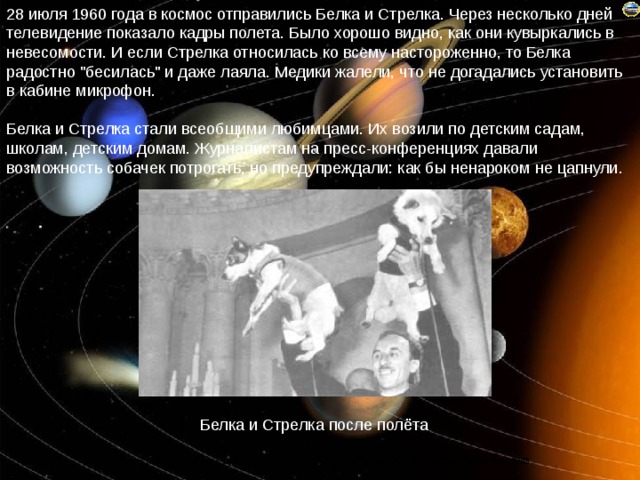 28 июля 1960 года в космос отправились Белка и Стрелка. Через несколько дней телевидение показало кадры полета. Было хорошо видно, как они кувыркались в невесомости. И если Стрелка относилась ко всему настороженно, то Белка радостно 