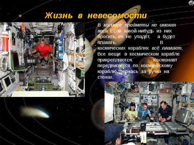 Жизнь в невесомости . В космосе предметы не имеют веса. Если какой-нибудь из них бросить, он не упадёт, а будет плавать. В космических кораблях всё плавает . Все вещи в космическом корабле прикрепляются. Космонавт передвигается по космическому кораблю, держась за ручки на стенах. 