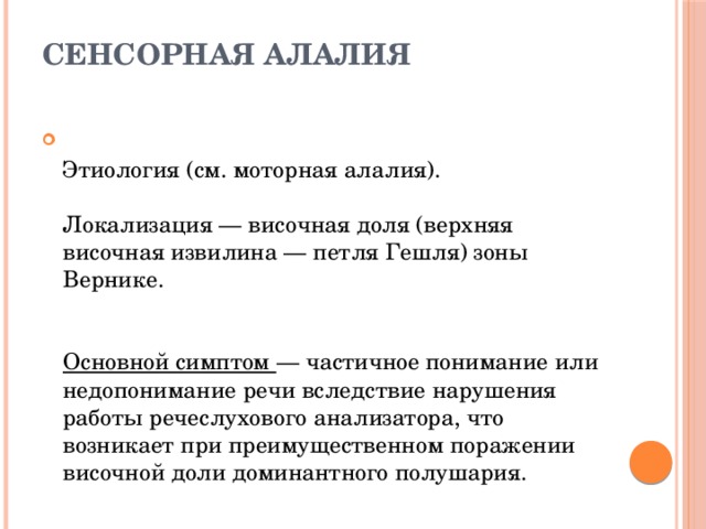СЕНСОРНАЯ АЛАЛИЯ    Этиология (см. моторная алалия).   Локализация — височная доля (верхняя височная извилина — петля Гешля) зоны Вернике.    Основной симптом — частичное понимание или недопонимание речи вследствие нарушения работы речеслухового анализатора, что возникает при преимущественном поражении височной доли доминантного полушария. 
