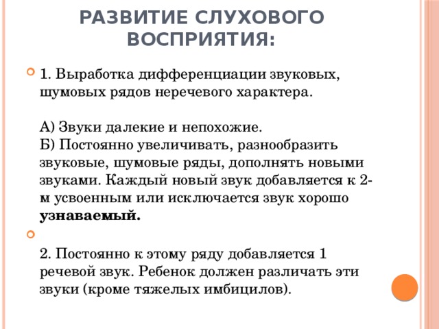 Развитие слухового восприятия: 1. Выработка дифференциации звуковых, шумовых рядов неречевого характера.   А) Звуки далекие и непохожие.  Б) Постоянно увеличивать, разнообразить звуковые, шумовые ряды, дополнять новыми звуками. Каждый новый звук добавляется к 2-м усвоенным или исключается звук хорошо узнаваемый.  2. Постоянно к этому ряду добавляется 1 речевой звук. Ребенок должен различать эти звуки (кроме тяжелых имбицилов).   