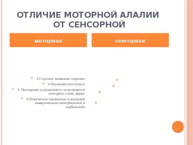 Отличие моторной алалии  от сенсорной моторная сенсорная 3.Слуховое внимание сохранно 4.Эхолалия отсутствует 5. Повторение услышанного- затрудняются повторить слово, фразу 6.Отмечается стремление к языковой коммуникации (невербальной и вербальной) 3.Нарушено 4.Присутствует 5.Повторяют, нет понимания смысла проговоренного слова 6. Нежелание (и невозможность) вступать в общение 