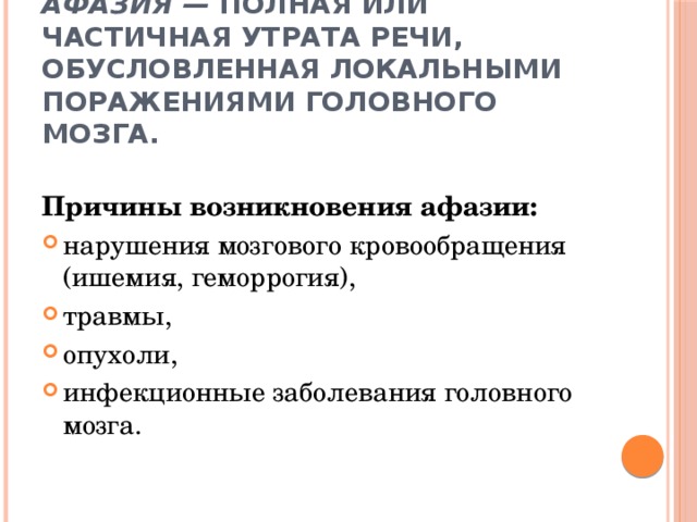 Афазия — полная или частичная утрата речи, обусловленная локальными поражениями головного мозга. Причины возникновения афазии: нарушения мозгового кровообращения (ишемия, геморрогия), травмы, опухоли, инфекционные заболевания головного мозга. 