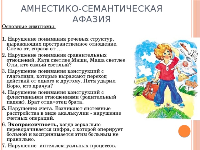 Амнестико-семантическая афазия Основные симптомы:  1. Нарушение понимания речевых структур, выражающих пространственное отношение. Слева от, справа от … 2. Нарушение понимания сравнительных отношений. Катя светлее Маши, Маша светлее Оли, кто самый светлый? 3. Нарушение понимания конструкций с глаголами, которые выражают переход действий от одного к другому. Петя ударил Борю, кто драчун? 4. Нарушение понимания конструкций с флективными отношениями (родительный падеж). Брат отца=отец брата. 5. Нарушения счета. Возникают системные расстройства в виде акалькулии - нарушение счетных операций. 6. Эхопраксичность, когда зеркально переворачивается цифра, с которой оперирует больной и воспринимается этим больным не правильно. 7. Нарушение интеллектуальных процессов. 