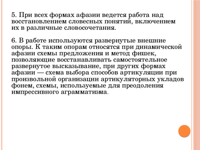 5. При всех формах афазии ведется работа над восстановлением словесных понятий, включением их в различные словосочетания. 6. В работе используются развернутые внешние опоры. К таким опорам относятся при динамической афазии схемы предложения и метод фишек, позволяющие восстанавливать самостоятельное развернутое высказывание, при других формах афазии — схема выбора способов артикуляции при произвольной организации артикуляторных укладов фонем, схемы, используемые для преодоления импрессивного аграмматизма . 