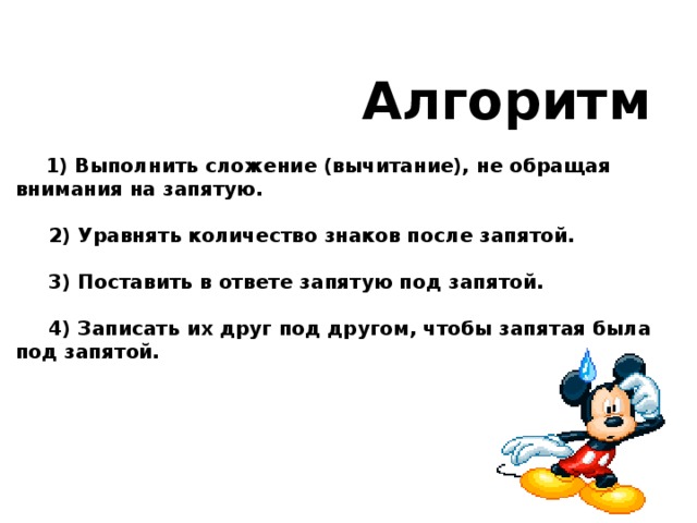   Алгоритм  1) Выполнить сложение (вычитание), не обращая внимания на запятую.   2) Уравнять количество знаков после запятой.   3) Поставить в ответе запятую под запятой.   4) Записать их друг под другом, чтобы запятая была под запятой. 