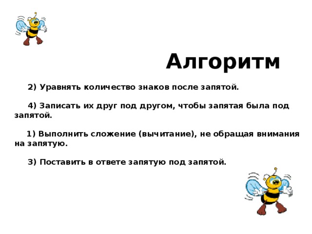 Алгоритм   2) Уравнять количество знаков после запятой.   4) Записать их друг под другом, чтобы запятая была под запятой.  1) Выполнить сложение (вычитание), не обращая внимания на запятую.   3) Поставить в ответе запятую под запятой.  