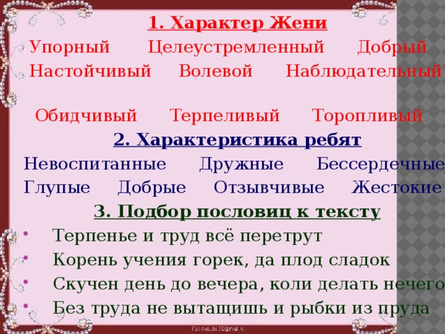 1. Характер Жени  Упорный Целеустремленный Добрый  Настойчивый Волевой Наблюдательный  Обидчивый Терпеливый Торопливый 2. Характеристика ребят Невоспитанные Дружные Бессердечные Глупые Добрые Отзывчивые Жестокие 3. Подбор пословиц к тексту Терпенье и труд всё перетрут Корень учения горек, да плод сладок Скучен день до вечера, коли делать нечего Без труда не вытащишь и рыбки из пруда  