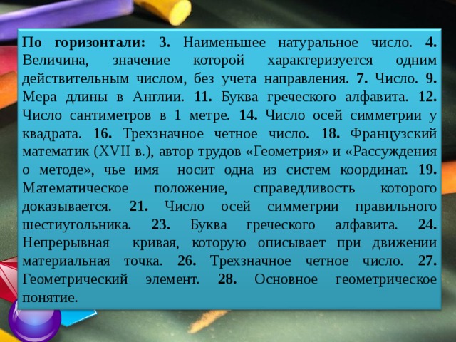 По горизонтали:  3. Наименьшее натуральное чис­ло. 4. Величина, значение которой характеризуется одним действительным числом, без учета направле­ния. 7. Число. 9. Мера длины в Англии. 11. Буква греческого алфавита. 12. Число сантиметров в 1 метре. 14. Число осей симметрии у квадрата. 16. Трехзнач­ное четное число. 18. Французский математик (XVII в.), автор трудов «Геометрия» и «Рассуждения о методе», чье имя носит одна из систем координат. 19. Математическое положение, справедливость которого доказывается. 21. Число осей симметрии пра­вильного шестиугольника. 23. Буква греческого алфавита. 24. Непрерывная кривая, которую описывает при движении материальная точка. 26. Трехзначное четное число. 27. Геометрический элемент. 28. Основное геометрическое понятие. 