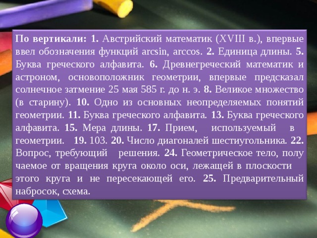 По вертикали:  1. Австрийский математик (XVIII в.), впервые ввел обозначения функций arcsin, arccos. 2. Единица длины. 5. Буква греческого алфавита. 6. Древнегреческий математик и астроном, основопо­ложник геометрии, впервые предсказал солнечное затмение 25 мая 585 г. до н. э. 8. Великое множе­ство (в старину). 10. Одно из основных неопределя­емых понятий геометрии. 11. Буква греческого алфа­вита. 13. Буква греческого алфавита. 15. Мера дли­ны. 17. Прием, используемый в геометрии. 19. 103. 20. Число диагоналей шестиугольника. 22. Вопрос, требующий решения. 24. Геометрическое тело, полу­чаемое от вращения круга около оси, лежащей в плоскости этого круга и не пересекающей его. 25. Предварительный набросок, схема. 