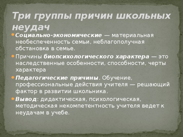 Три группы причин школьных неудач Социально-экономические  — материальная необеспеченность семьи, неблагополучная обстановка в семье. Причины биопсихологического характера  — это наследственные особенности, способности, черты характера Педагогические причины . Обучение, профессиональные действия учителя — решающий фактор в развитии школьника. Вывод : дидактическая, психологическая, методическая некомпетентность учителя ведет к неудачам в учебе. 