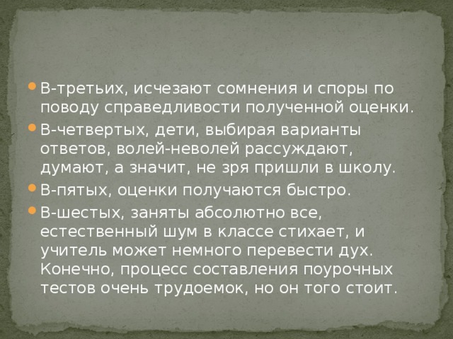 В-третьих, исчезают сомнения и споры по поводу справедливости полученной оценки. В-четвертых, дети, выбирая варианты ответов, волей-неволей рассуждают, думают, а значит, не зря пришли в школу. В-пятых, оценки получаются быстро. В-шестых, заняты абсолютно все, естественный шум в классе стихает, и учитель может немного перевести дух. Конечно, процесс составления поурочных тестов очень трудоемок, но он того стоит. 
