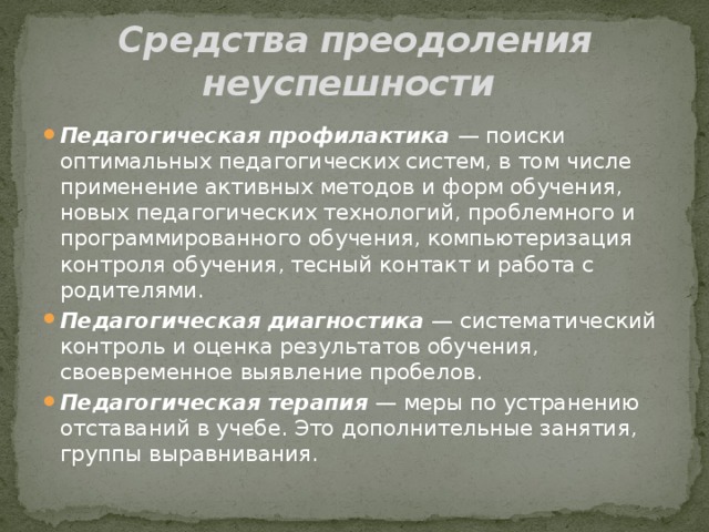 Средства преодоления неуспешности Педагогическая профилактика  — поиски оптимальных педагогических систем, в том числе применение активных методов и форм обучения, новых педагогических технологий, проблемного и программированного обучения, компьютеризация контроля обучения, тесный контакт и работа с родителями. Педагогическая диагностика  — систематический контроль и оценка результатов обучения, своевременное выявление пробелов. Педагогическая терапия  — меры по устранению отставаний в учебе. Это дополнительные занятия, группы выравнивания. 