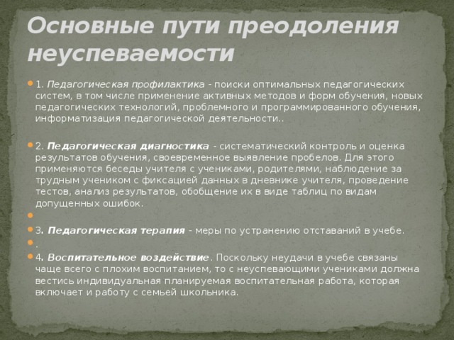 Основные пути преодоления неуспеваемости 1. Педагогическая профилактика - поиски оптимальных педагогических систем, в том числе применение активных методов и форм обучения, новых педагогических технологий, проблемного и программированного обучения, информатизация педагогической деятельности.. 2. Педагогическая диагностика - систематический контроль и оценка результатов обучения, своевременное выявление пробелов. Для этого применяются беседы учителя с учениками, родителями, наблюдение за трудным учеником с фиксацией данных в дневнике учителя, проведение тестов, анализ результатов, обобщение их в виде таблиц по видам допущенных ошибок. 3 . Педагогическая терапия - меры по устранению отставаний в учебе. . 4 . Воспитательное воздействие . Поскольку неудачи в учебе связаны чаще всего с плохим воспитанием, то с неуспевающими учениками должна вестись индивидуальная планируемая воспитательная работа, которая включает и работу с семьей школьника. 
