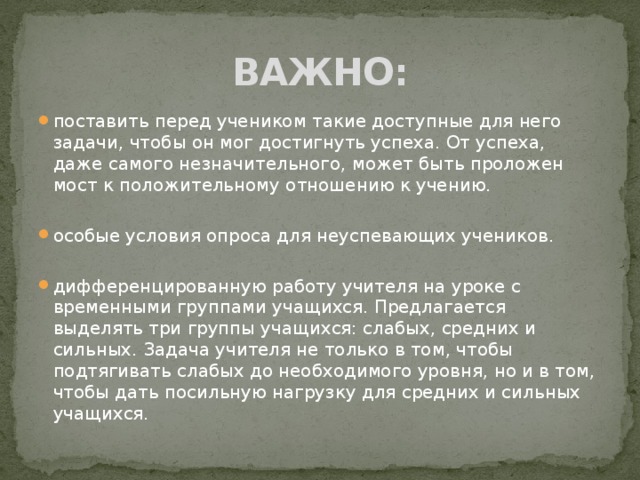 ВАЖНО: поставить перед учеником такие доступные для него задачи, чтобы он мог достигнуть успеха. От успеха, даже самого незначительного, может быть проложен мост к положительному отношению к учению. особые условия опроса для неуспевающих учеников. дифференцированную работу учителя на уроке с временными группами учащихся. Предлагается выделять три группы учащихся: слабых, средних и сильных. Задача учителя не только в том, чтобы подтягивать слабых до необходимого уровня, но и в том, чтобы дать посильную нагрузку для средних и сильных учащихся. 