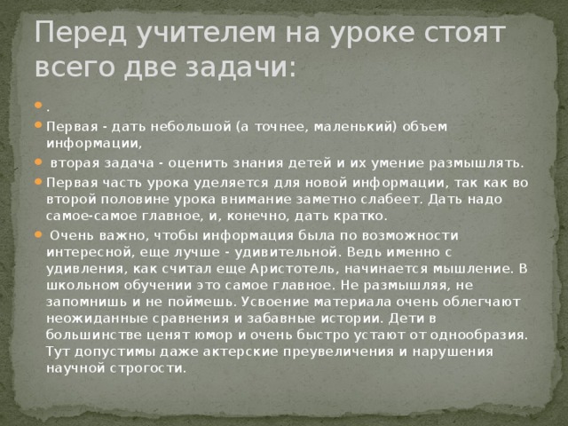 Перед учителем на уроке стоят всего две задачи: . Первая - дать небольшой (а точнее, маленький) объем информации,  вторая задача - оценить знания детей и их умение размышлять. Первая часть урока уделяется для новой информации, так как во второй половине урока внимание заметно слабеет. Дать надо самое-самое главное, и, конечно, дать кратко.  Очень важно, чтобы информация была по возможности интересной, еще лучше - удивительной. Ведь именно с удивления, как считал еще Аристотель, начинается мышление. В школьном обучении это самое главное. Не размышляя, не запомнишь и не поймешь. Усвоение материала очень облегчают неожиданные сравнения и забавные истории. Дети в большинстве ценят юмор и очень быстро устают от однообразия. Тут допустимы даже актерские преувеличения и нарушения научной строгости. 