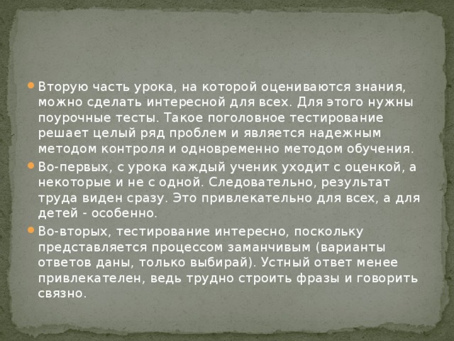Вторую часть урока, на которой оцениваются знания, можно сделать интересной для всех. Для этого нужны поурочные тесты. Такое поголовное тестирование решает целый ряд проблем и является надежным методом контроля и одновременно методом обучения. Во-первых, с урока каждый ученик уходит с оценкой, а некоторые и не с одной. Следовательно, результат труда виден сразу. Это привлекательно для всех, а для детей - особенно. Во-вторых, тестирование интересно, поскольку представляется процессом заманчивым (варианты ответов даны, только выбирай). Устный ответ менее привлекателен, ведь трудно строить фразы и говорить связно. 