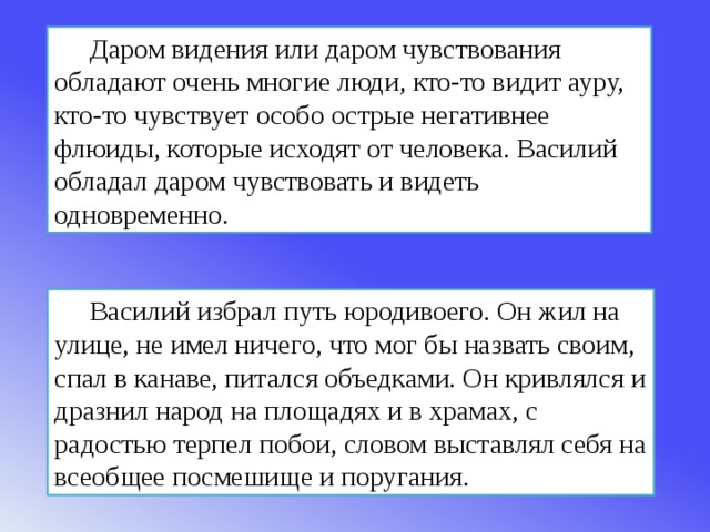 Даром видения или даром чувствования обладают очень многие люди, кто-то видит ауру, кто-то чувствует особо острые негативнее флюиды, которые исходят от человека. Василий обладал даром чувствовать и видеть одновременно. Василий избрал путь юродивоего. Он жил на улице, не имел ничего, что мог бы назвать своим, спал в канаве, питался объедками. Он кривлялся и дразнил народ на площадях и в храмах, с радостью терпел побои, словом выставлял себя на всеобщее посмешище и поругания. 