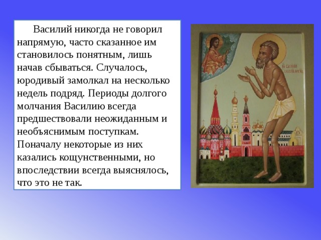 Василий никогда не говорил напрямую, часто сказанное им становилось понятным, лишь начав сбываться. Случалось, юродивый замолкал на несколько недель подряд. Периоды долгого молчания Василию всегда предшествовали неожиданным и необъяснимым поступкам. Поначалу некоторые из них казались кощунственными, но впоследствии всегда выяснялось, что это не так. 