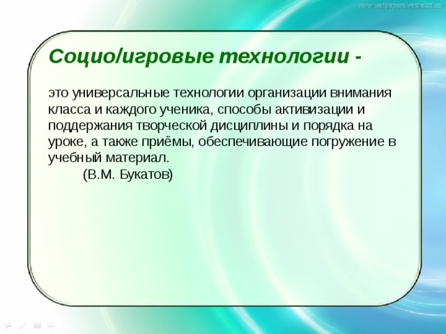 Социо/игровые технологии - это универсальные технологии организации внимания класса и каждого ученика, способы активизации и поддержания творческой дисциплины и порядка на уроке, а также приёмы, обеспечивающие погружение в учебный материал.          (В.М. Букатов) 