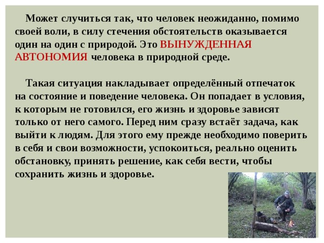  Может случиться так, что человек неожиданно, помимо своей воли, в силу стечения обстоятельств оказывается один на один с природой. Это ВЫНУЖДЕННАЯ АВТОНОМИЯ человека в природной среде.   Такая ситуация накладывает определённый отпечаток на состояние и поведение человека. Он попадает в условия, к которым не готовился, его жизнь и здоровье зависят только от него самого. Перед ним сразу встаёт задача, как выйти к людям. Для этого ему прежде необходимо поверить в себя и свои возможности, успокоиться, реально оценить обстановку, принять решение, как себя вести, чтобы сохранить жизнь и здоровье. 