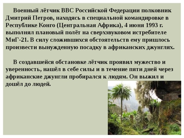  Военный лётчик ВВС Российской Федерации полковник Дмитрий Петров, находясь в специальной командировке в Республике Конго (Центральная Африка), 4 июня 1993 г. выполнял плановый полёт на сверхзвуковом истребителе МиГ-21. В силу сложившихся обстоятельств ему пришлось произвести вынужденную посадку в африканских джунглях.   В создавшейся обстановке лётчик проявил мужество и уверенность, нашёл в себе силы и в течение пяти дней через африканские джунгли пробирался к людям. Он выжил и дошёл до людей. 