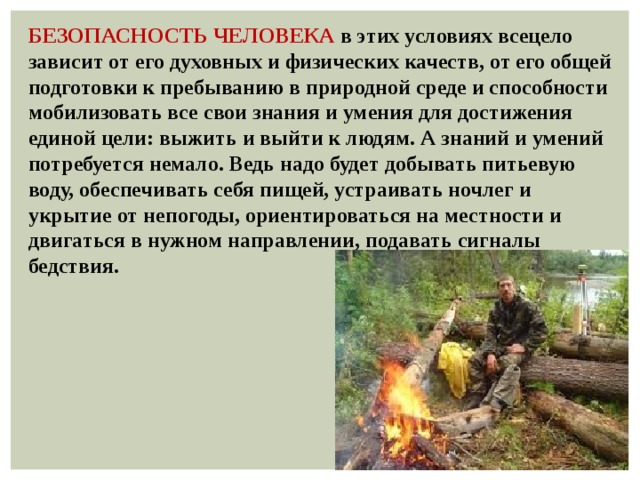 БЕЗОПАСНОСТЬ ЧЕЛОВЕКА в этих условиях всецело зависит от его духовных и физических качеств, от его общей подготовки к пребыванию в природной среде и способности мобилизовать все свои знания и умения для достижения единой цели: выжить и выйти к людям. А знаний и умений потребуется немало. Ведь надо будет добывать питьевую воду, обеспечивать себя пищей, устраивать ночлег и укрытие от непогоды, ориентироваться на местности и двигаться в нужном направлении, подавать сигналы бедствия. 