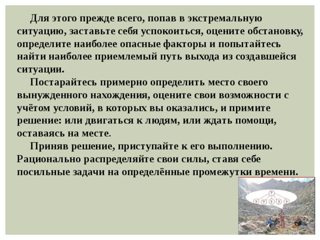  Для этого прежде всего, попав в экстремальную ситуацию, заставьте себя успокоиться, оцените обстановку, определите наиболее опасные факторы и попытайтесь найти наиболее приемлемый путь выхода из создавшейся ситуации.  Постарайтесь примерно определить место своего вынужденного нахождения, оцените свои возможности с учётом условий, в которых вы оказались, и примите решение: или двигаться к людям, или ждать помощи, оставаясь на месте .  Приняв решение, приступайте к его выполнению. Рационально распределяйте свои силы, ставя себе посильные задачи на определённые промежутки времени. 
