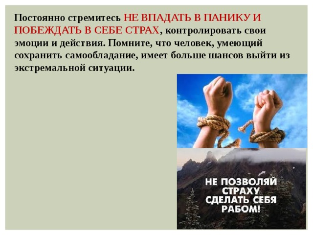 Постоянно стремитесь  НЕ ВПАДАТЬ В ПАНИКУ И ПОБЕЖДАТЬ В СЕБЕ СТРАХ , контролировать свои эмоции и действия. Помните, что человек, умеющий сохранить самообладание, имеет больше шансов выйти из экстремальной ситуации. 